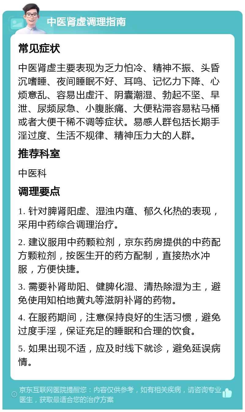 中医肾虚调理指南 常见症状 中医肾虚主要表现为乏力怕冷、精神不振、头昏沉嗜睡、夜间睡眠不好、耳鸣、记忆力下降、心烦意乱、容易出虚汗、阴囊潮湿、勃起不坚、早泄、尿频尿急、小腹胀痛、大便粘滞容易粘马桶或者大便干稀不调等症状。易感人群包括长期手淫过度、生活不规律、精神压力大的人群。 推荐科室 中医科 调理要点 1. 针对脾肾阳虚、湿浊内蕴、郁久化热的表现，采用中药综合调理治疗。 2. 建议服用中药颗粒剂，京东药房提供的中药配方颗粒剂，按医生开的药方配制，直接热水冲服，方便快捷。 3. 需要补肾助阳、健脾化湿、清热除湿为主，避免使用知柏地黄丸等滋阴补肾的药物。 4. 在服药期间，注意保持良好的生活习惯，避免过度手淫，保证充足的睡眠和合理的饮食。 5. 如果出现不适，应及时线下就诊，避免延误病情。