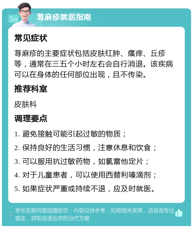 荨麻疹就医指南 常见症状 荨麻疹的主要症状包括皮肤红肿、瘙痒、丘疹等，通常在三五个小时左右会自行消退。该疾病可以在身体的任何部位出现，且不传染。 推荐科室 皮肤科 调理要点 1. 避免接触可能引起过敏的物质； 2. 保持良好的生活习惯，注意休息和饮食； 3. 可以服用抗过敏药物，如氯雷他定片； 4. 对于儿童患者，可以使用西替利嗪滴剂； 5. 如果症状严重或持续不退，应及时就医。