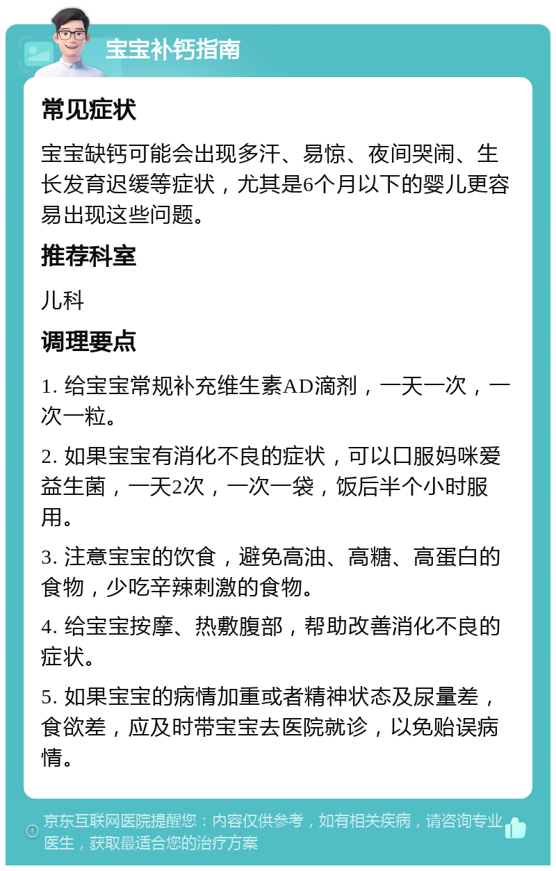 宝宝补钙指南 常见症状 宝宝缺钙可能会出现多汗、易惊、夜间哭闹、生长发育迟缓等症状，尤其是6个月以下的婴儿更容易出现这些问题。 推荐科室 儿科 调理要点 1. 给宝宝常规补充维生素AD滴剂，一天一次，一次一粒。 2. 如果宝宝有消化不良的症状，可以口服妈咪爱益生菌，一天2次，一次一袋，饭后半个小时服用。 3. 注意宝宝的饮食，避免高油、高糖、高蛋白的食物，少吃辛辣刺激的食物。 4. 给宝宝按摩、热敷腹部，帮助改善消化不良的症状。 5. 如果宝宝的病情加重或者精神状态及尿量差，食欲差，应及时带宝宝去医院就诊，以免贻误病情。