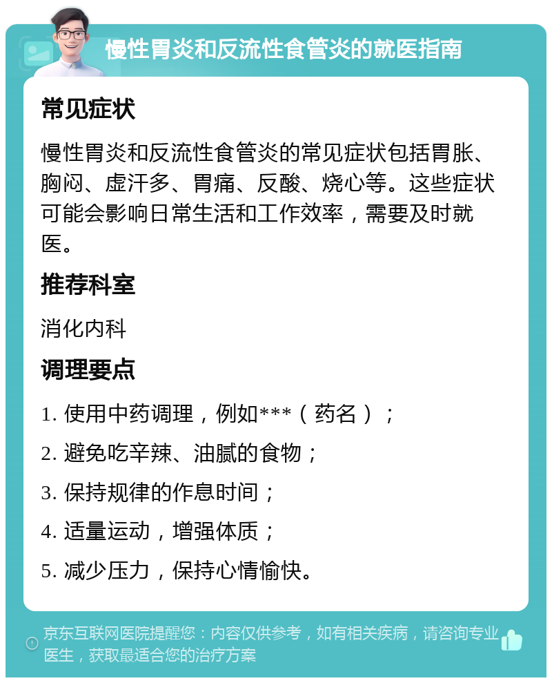 慢性胃炎和反流性食管炎的就医指南 常见症状 慢性胃炎和反流性食管炎的常见症状包括胃胀、胸闷、虚汗多、胃痛、反酸、烧心等。这些症状可能会影响日常生活和工作效率，需要及时就医。 推荐科室 消化内科 调理要点 1. 使用中药调理，例如***（药名）； 2. 避免吃辛辣、油腻的食物； 3. 保持规律的作息时间； 4. 适量运动，增强体质； 5. 减少压力，保持心情愉快。