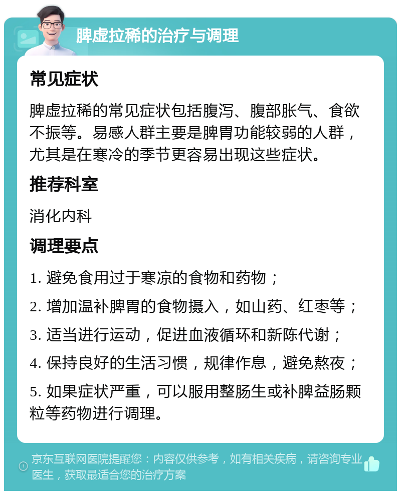 脾虚拉稀的治疗与调理 常见症状 脾虚拉稀的常见症状包括腹泻、腹部胀气、食欲不振等。易感人群主要是脾胃功能较弱的人群，尤其是在寒冷的季节更容易出现这些症状。 推荐科室 消化内科 调理要点 1. 避免食用过于寒凉的食物和药物； 2. 增加温补脾胃的食物摄入，如山药、红枣等； 3. 适当进行运动，促进血液循环和新陈代谢； 4. 保持良好的生活习惯，规律作息，避免熬夜； 5. 如果症状严重，可以服用整肠生或补脾益肠颗粒等药物进行调理。