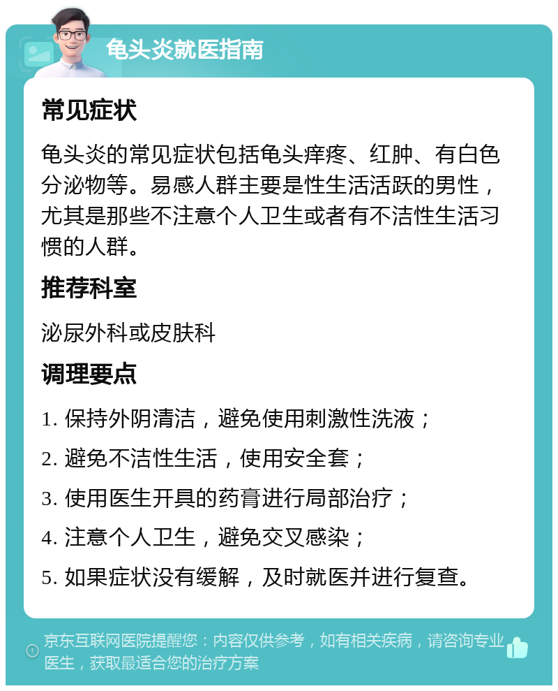 龟头炎就医指南 常见症状 龟头炎的常见症状包括龟头痒疼、红肿、有白色分泌物等。易感人群主要是性生活活跃的男性，尤其是那些不注意个人卫生或者有不洁性生活习惯的人群。 推荐科室 泌尿外科或皮肤科 调理要点 1. 保持外阴清洁，避免使用刺激性洗液； 2. 避免不洁性生活，使用安全套； 3. 使用医生开具的药膏进行局部治疗； 4. 注意个人卫生，避免交叉感染； 5. 如果症状没有缓解，及时就医并进行复查。