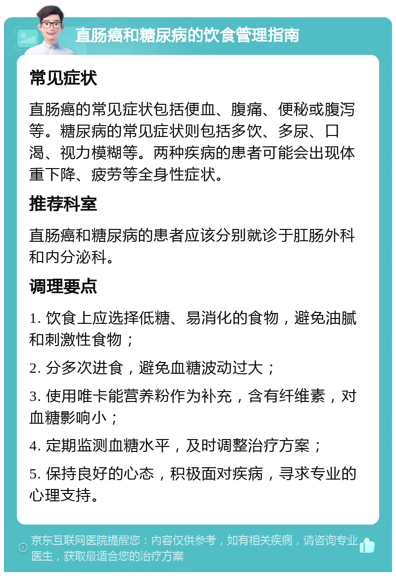 直肠癌和糖尿病的饮食管理指南 常见症状 直肠癌的常见症状包括便血、腹痛、便秘或腹泻等。糖尿病的常见症状则包括多饮、多尿、口渴、视力模糊等。两种疾病的患者可能会出现体重下降、疲劳等全身性症状。 推荐科室 直肠癌和糖尿病的患者应该分别就诊于肛肠外科和内分泌科。 调理要点 1. 饮食上应选择低糖、易消化的食物，避免油腻和刺激性食物； 2. 分多次进食，避免血糖波动过大； 3. 使用唯卡能营养粉作为补充，含有纤维素，对血糖影响小； 4. 定期监测血糖水平，及时调整治疗方案； 5. 保持良好的心态，积极面对疾病，寻求专业的心理支持。