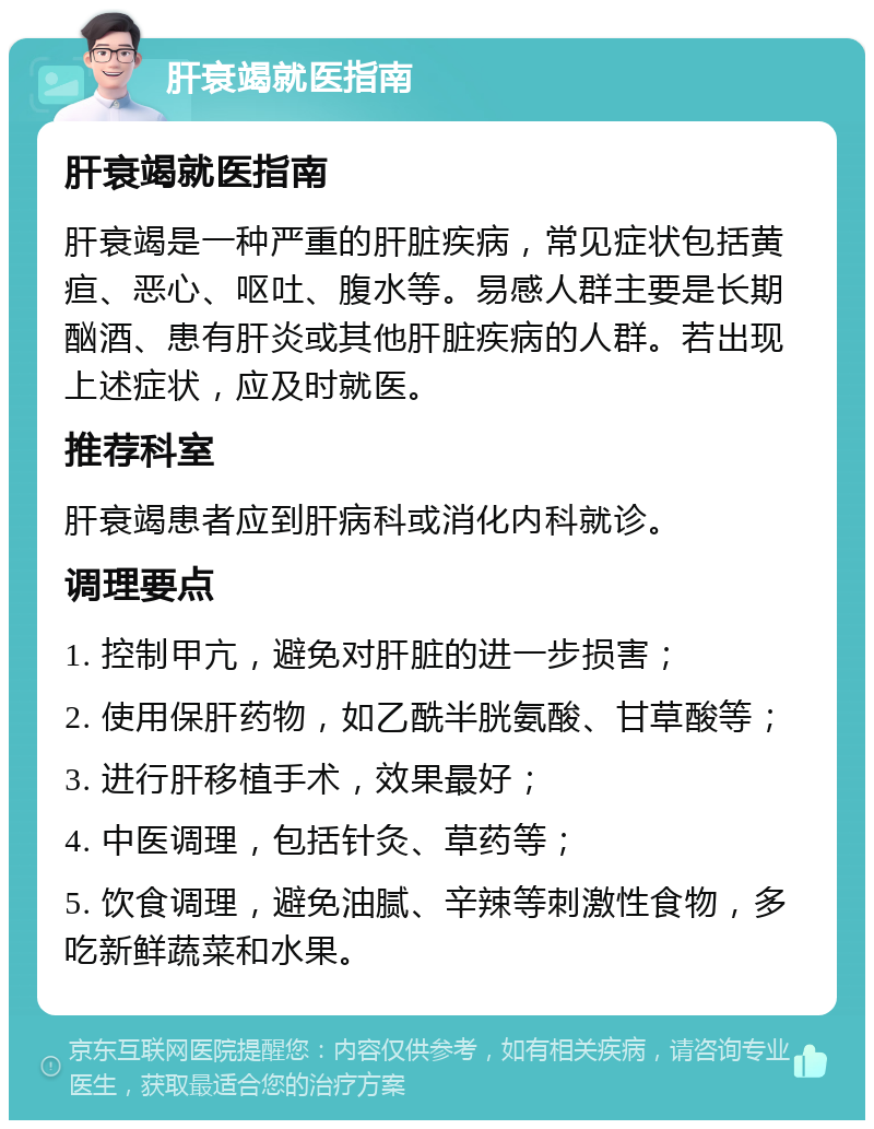 肝衰竭就医指南 肝衰竭就医指南 肝衰竭是一种严重的肝脏疾病，常见症状包括黄疸、恶心、呕吐、腹水等。易感人群主要是长期酗酒、患有肝炎或其他肝脏疾病的人群。若出现上述症状，应及时就医。 推荐科室 肝衰竭患者应到肝病科或消化内科就诊。 调理要点 1. 控制甲亢，避免对肝脏的进一步损害； 2. 使用保肝药物，如乙酰半胱氨酸、甘草酸等； 3. 进行肝移植手术，效果最好； 4. 中医调理，包括针灸、草药等； 5. 饮食调理，避免油腻、辛辣等刺激性食物，多吃新鲜蔬菜和水果。