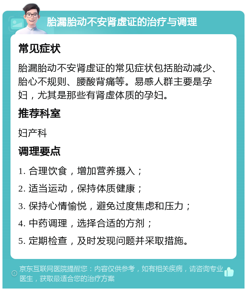 胎漏胎动不安肾虚证的治疗与调理 常见症状 胎漏胎动不安肾虚证的常见症状包括胎动减少、胎心不规则、腰酸背痛等。易感人群主要是孕妇，尤其是那些有肾虚体质的孕妇。 推荐科室 妇产科 调理要点 1. 合理饮食，增加营养摄入； 2. 适当运动，保持体质健康； 3. 保持心情愉悦，避免过度焦虑和压力； 4. 中药调理，选择合适的方剂； 5. 定期检查，及时发现问题并采取措施。