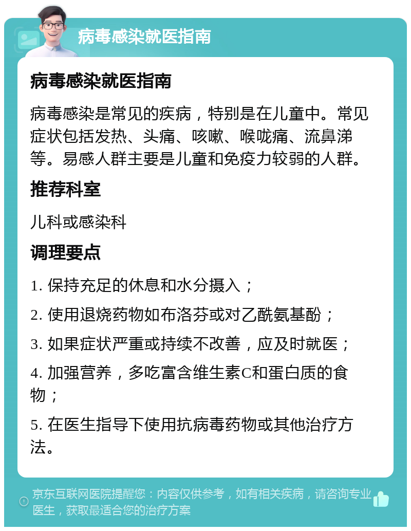 病毒感染就医指南 病毒感染就医指南 病毒感染是常见的疾病，特别是在儿童中。常见症状包括发热、头痛、咳嗽、喉咙痛、流鼻涕等。易感人群主要是儿童和免疫力较弱的人群。 推荐科室 儿科或感染科 调理要点 1. 保持充足的休息和水分摄入； 2. 使用退烧药物如布洛芬或对乙酰氨基酚； 3. 如果症状严重或持续不改善，应及时就医； 4. 加强营养，多吃富含维生素C和蛋白质的食物； 5. 在医生指导下使用抗病毒药物或其他治疗方法。