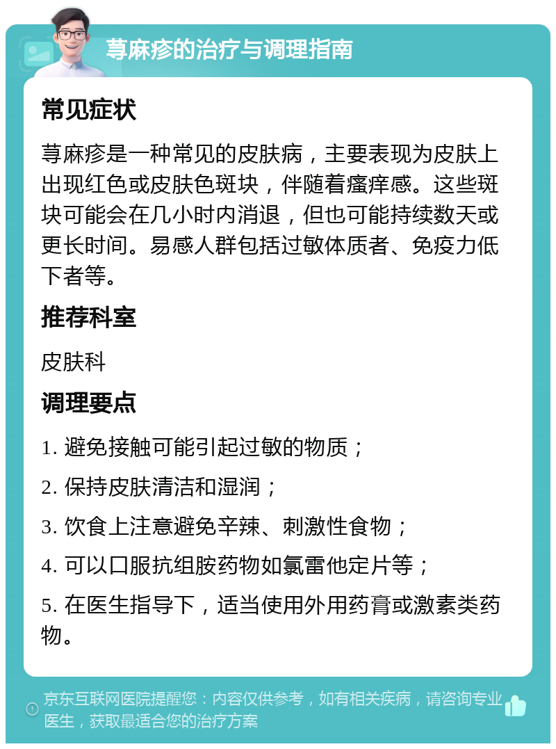 荨麻疹的治疗与调理指南 常见症状 荨麻疹是一种常见的皮肤病，主要表现为皮肤上出现红色或皮肤色斑块，伴随着瘙痒感。这些斑块可能会在几小时内消退，但也可能持续数天或更长时间。易感人群包括过敏体质者、免疫力低下者等。 推荐科室 皮肤科 调理要点 1. 避免接触可能引起过敏的物质； 2. 保持皮肤清洁和湿润； 3. 饮食上注意避免辛辣、刺激性食物； 4. 可以口服抗组胺药物如氯雷他定片等； 5. 在医生指导下，适当使用外用药膏或激素类药物。