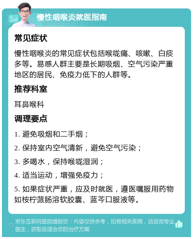 慢性咽喉炎就医指南 常见症状 慢性咽喉炎的常见症状包括喉咙痛、咳嗽、白痰多等。易感人群主要是长期吸烟、空气污染严重地区的居民、免疫力低下的人群等。 推荐科室 耳鼻喉科 调理要点 1. 避免吸烟和二手烟； 2. 保持室内空气清新，避免空气污染； 3. 多喝水，保持喉咙湿润； 4. 适当运动，增强免疫力； 5. 如果症状严重，应及时就医，遵医嘱服用药物如桉柠蒎肠溶软胶囊、蓝芩口服液等。