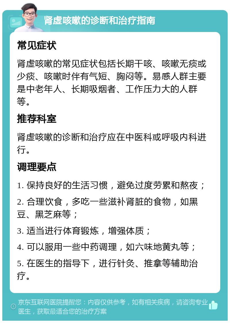 肾虚咳嗽的诊断和治疗指南 常见症状 肾虚咳嗽的常见症状包括长期干咳、咳嗽无痰或少痰、咳嗽时伴有气短、胸闷等。易感人群主要是中老年人、长期吸烟者、工作压力大的人群等。 推荐科室 肾虚咳嗽的诊断和治疗应在中医科或呼吸内科进行。 调理要点 1. 保持良好的生活习惯，避免过度劳累和熬夜； 2. 合理饮食，多吃一些滋补肾脏的食物，如黑豆、黑芝麻等； 3. 适当进行体育锻炼，增强体质； 4. 可以服用一些中药调理，如六味地黄丸等； 5. 在医生的指导下，进行针灸、推拿等辅助治疗。