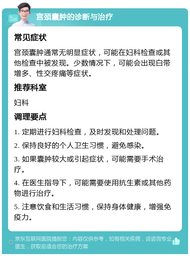 宫颈囊肿的诊断与治疗 常见症状 宫颈囊肿通常无明显症状，可能在妇科检查或其他检查中被发现。少数情况下，可能会出现白带增多、性交疼痛等症状。 推荐科室 妇科 调理要点 1. 定期进行妇科检查，及时发现和处理问题。 2. 保持良好的个人卫生习惯，避免感染。 3. 如果囊肿较大或引起症状，可能需要手术治疗。 4. 在医生指导下，可能需要使用抗生素或其他药物进行治疗。 5. 注意饮食和生活习惯，保持身体健康，增强免疫力。