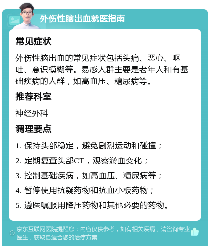 外伤性脑出血就医指南 常见症状 外伤性脑出血的常见症状包括头痛、恶心、呕吐、意识模糊等。易感人群主要是老年人和有基础疾病的人群，如高血压、糖尿病等。 推荐科室 神经外科 调理要点 1. 保持头部稳定，避免剧烈运动和碰撞； 2. 定期复查头部CT，观察淤血变化； 3. 控制基础疾病，如高血压、糖尿病等； 4. 暂停使用抗凝药物和抗血小板药物； 5. 遵医嘱服用降压药物和其他必要的药物。