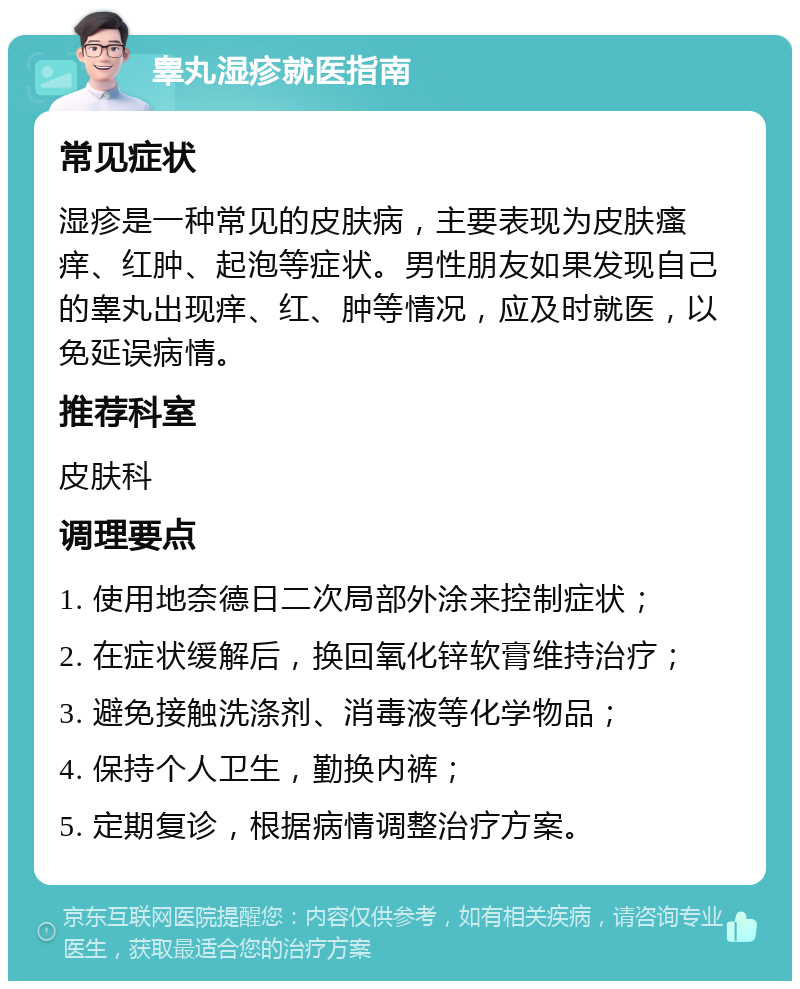 睾丸湿疹就医指南 常见症状 湿疹是一种常见的皮肤病，主要表现为皮肤瘙痒、红肿、起泡等症状。男性朋友如果发现自己的睾丸出现痒、红、肿等情况，应及时就医，以免延误病情。 推荐科室 皮肤科 调理要点 1. 使用地奈德日二次局部外涂来控制症状； 2. 在症状缓解后，换回氧化锌软膏维持治疗； 3. 避免接触洗涤剂、消毒液等化学物品； 4. 保持个人卫生，勤换内裤； 5. 定期复诊，根据病情调整治疗方案。