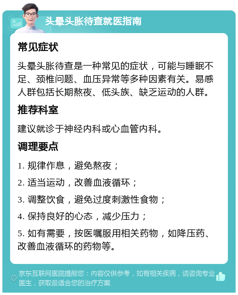 头晕头胀待查就医指南 常见症状 头晕头胀待查是一种常见的症状，可能与睡眠不足、颈椎问题、血压异常等多种因素有关。易感人群包括长期熬夜、低头族、缺乏运动的人群。 推荐科室 建议就诊于神经内科或心血管内科。 调理要点 1. 规律作息，避免熬夜； 2. 适当运动，改善血液循环； 3. 调整饮食，避免过度刺激性食物； 4. 保持良好的心态，减少压力； 5. 如有需要，按医嘱服用相关药物，如降压药、改善血液循环的药物等。