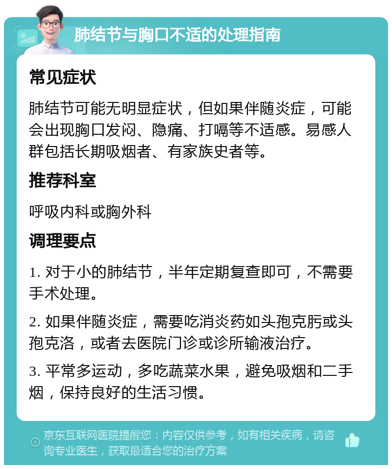 肺结节与胸口不适的处理指南 常见症状 肺结节可能无明显症状，但如果伴随炎症，可能会出现胸口发闷、隐痛、打嗝等不适感。易感人群包括长期吸烟者、有家族史者等。 推荐科室 呼吸内科或胸外科 调理要点 1. 对于小的肺结节，半年定期复查即可，不需要手术处理。 2. 如果伴随炎症，需要吃消炎药如头孢克肟或头孢克洛，或者去医院门诊或诊所输液治疗。 3. 平常多运动，多吃蔬菜水果，避免吸烟和二手烟，保持良好的生活习惯。