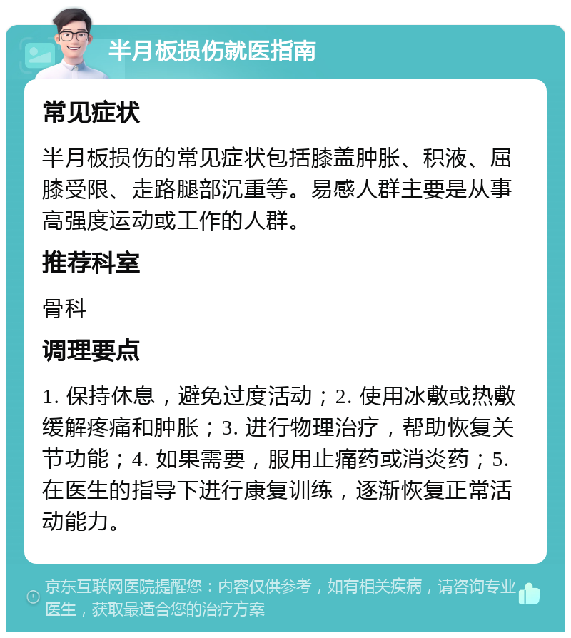 半月板损伤就医指南 常见症状 半月板损伤的常见症状包括膝盖肿胀、积液、屈膝受限、走路腿部沉重等。易感人群主要是从事高强度运动或工作的人群。 推荐科室 骨科 调理要点 1. 保持休息，避免过度活动；2. 使用冰敷或热敷缓解疼痛和肿胀；3. 进行物理治疗，帮助恢复关节功能；4. 如果需要，服用止痛药或消炎药；5. 在医生的指导下进行康复训练，逐渐恢复正常活动能力。