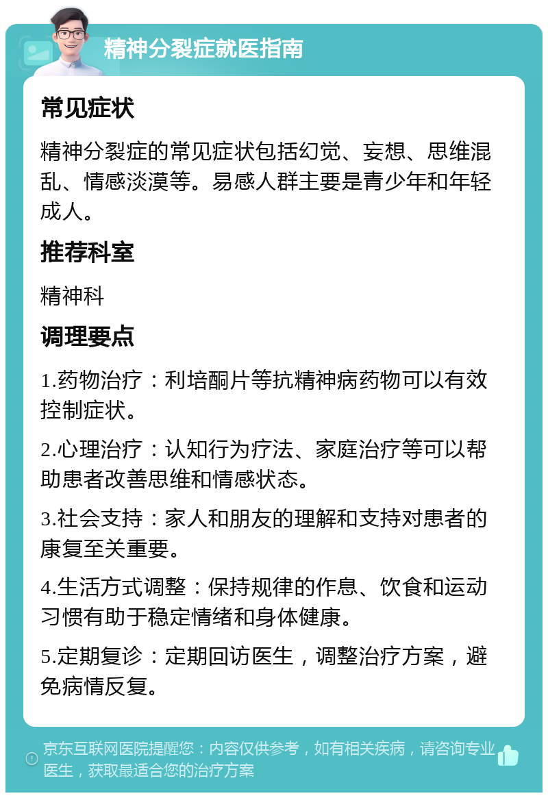 精神分裂症就医指南 常见症状 精神分裂症的常见症状包括幻觉、妄想、思维混乱、情感淡漠等。易感人群主要是青少年和年轻成人。 推荐科室 精神科 调理要点 1.药物治疗：利培酮片等抗精神病药物可以有效控制症状。 2.心理治疗：认知行为疗法、家庭治疗等可以帮助患者改善思维和情感状态。 3.社会支持：家人和朋友的理解和支持对患者的康复至关重要。 4.生活方式调整：保持规律的作息、饮食和运动习惯有助于稳定情绪和身体健康。 5.定期复诊：定期回访医生，调整治疗方案，避免病情反复。