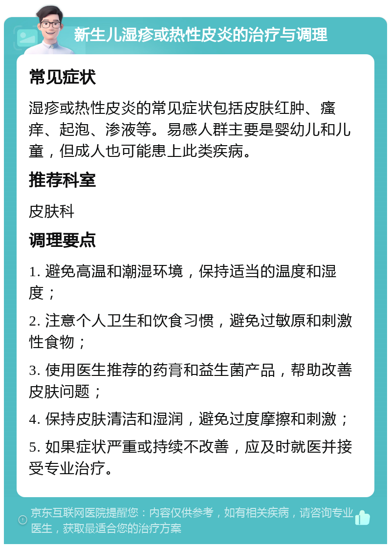 新生儿湿疹或热性皮炎的治疗与调理 常见症状 湿疹或热性皮炎的常见症状包括皮肤红肿、瘙痒、起泡、渗液等。易感人群主要是婴幼儿和儿童，但成人也可能患上此类疾病。 推荐科室 皮肤科 调理要点 1. 避免高温和潮湿环境，保持适当的温度和湿度； 2. 注意个人卫生和饮食习惯，避免过敏原和刺激性食物； 3. 使用医生推荐的药膏和益生菌产品，帮助改善皮肤问题； 4. 保持皮肤清洁和湿润，避免过度摩擦和刺激； 5. 如果症状严重或持续不改善，应及时就医并接受专业治疗。