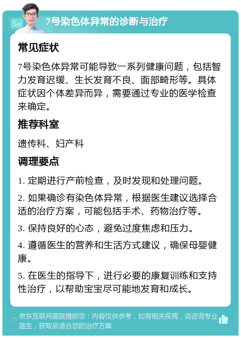 7号染色体异常的诊断与治疗 常见症状 7号染色体异常可能导致一系列健康问题，包括智力发育迟缓、生长发育不良、面部畸形等。具体症状因个体差异而异，需要通过专业的医学检查来确定。 推荐科室 遗传科、妇产科 调理要点 1. 定期进行产前检查，及时发现和处理问题。 2. 如果确诊有染色体异常，根据医生建议选择合适的治疗方案，可能包括手术、药物治疗等。 3. 保持良好的心态，避免过度焦虑和压力。 4. 遵循医生的营养和生活方式建议，确保母婴健康。 5. 在医生的指导下，进行必要的康复训练和支持性治疗，以帮助宝宝尽可能地发育和成长。