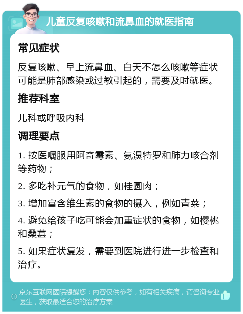 儿童反复咳嗽和流鼻血的就医指南 常见症状 反复咳嗽、早上流鼻血、白天不怎么咳嗽等症状可能是肺部感染或过敏引起的，需要及时就医。 推荐科室 儿科或呼吸内科 调理要点 1. 按医嘱服用阿奇霉素、氨溴特罗和肺力咳合剂等药物； 2. 多吃补元气的食物，如桂圆肉； 3. 增加富含维生素的食物的摄入，例如青菜； 4. 避免给孩子吃可能会加重症状的食物，如樱桃和桑葚； 5. 如果症状复发，需要到医院进行进一步检查和治疗。