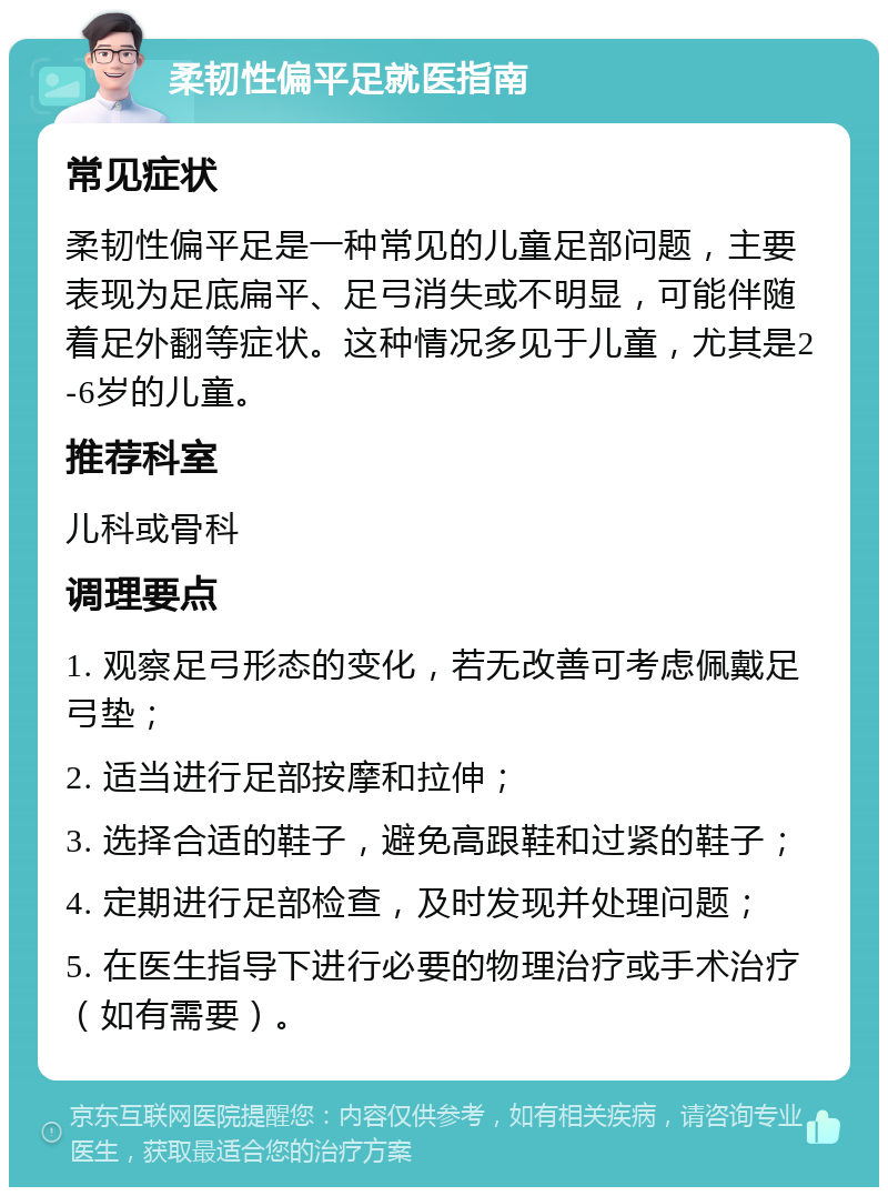 柔韧性偏平足就医指南 常见症状 柔韧性偏平足是一种常见的儿童足部问题，主要表现为足底扁平、足弓消失或不明显，可能伴随着足外翻等症状。这种情况多见于儿童，尤其是2-6岁的儿童。 推荐科室 儿科或骨科 调理要点 1. 观察足弓形态的变化，若无改善可考虑佩戴足弓垫； 2. 适当进行足部按摩和拉伸； 3. 选择合适的鞋子，避免高跟鞋和过紧的鞋子； 4. 定期进行足部检查，及时发现并处理问题； 5. 在医生指导下进行必要的物理治疗或手术治疗（如有需要）。