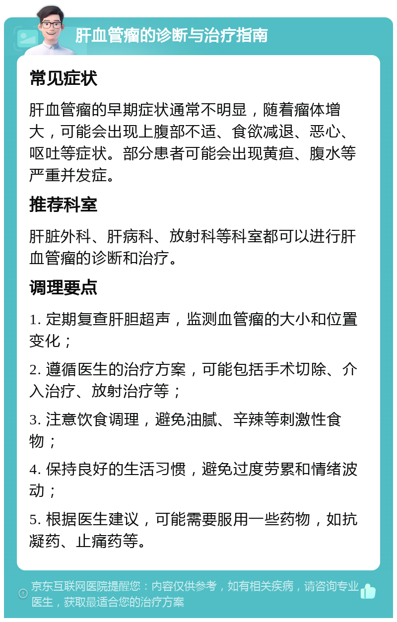 肝血管瘤的诊断与治疗指南 常见症状 肝血管瘤的早期症状通常不明显，随着瘤体增大，可能会出现上腹部不适、食欲减退、恶心、呕吐等症状。部分患者可能会出现黄疸、腹水等严重并发症。 推荐科室 肝脏外科、肝病科、放射科等科室都可以进行肝血管瘤的诊断和治疗。 调理要点 1. 定期复查肝胆超声，监测血管瘤的大小和位置变化； 2. 遵循医生的治疗方案，可能包括手术切除、介入治疗、放射治疗等； 3. 注意饮食调理，避免油腻、辛辣等刺激性食物； 4. 保持良好的生活习惯，避免过度劳累和情绪波动； 5. 根据医生建议，可能需要服用一些药物，如抗凝药、止痛药等。