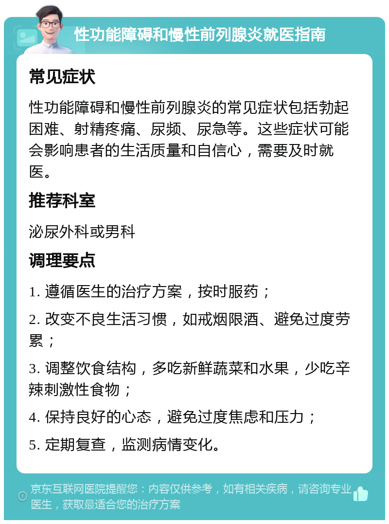 性功能障碍和慢性前列腺炎就医指南 常见症状 性功能障碍和慢性前列腺炎的常见症状包括勃起困难、射精疼痛、尿频、尿急等。这些症状可能会影响患者的生活质量和自信心，需要及时就医。 推荐科室 泌尿外科或男科 调理要点 1. 遵循医生的治疗方案，按时服药； 2. 改变不良生活习惯，如戒烟限酒、避免过度劳累； 3. 调整饮食结构，多吃新鲜蔬菜和水果，少吃辛辣刺激性食物； 4. 保持良好的心态，避免过度焦虑和压力； 5. 定期复查，监测病情变化。