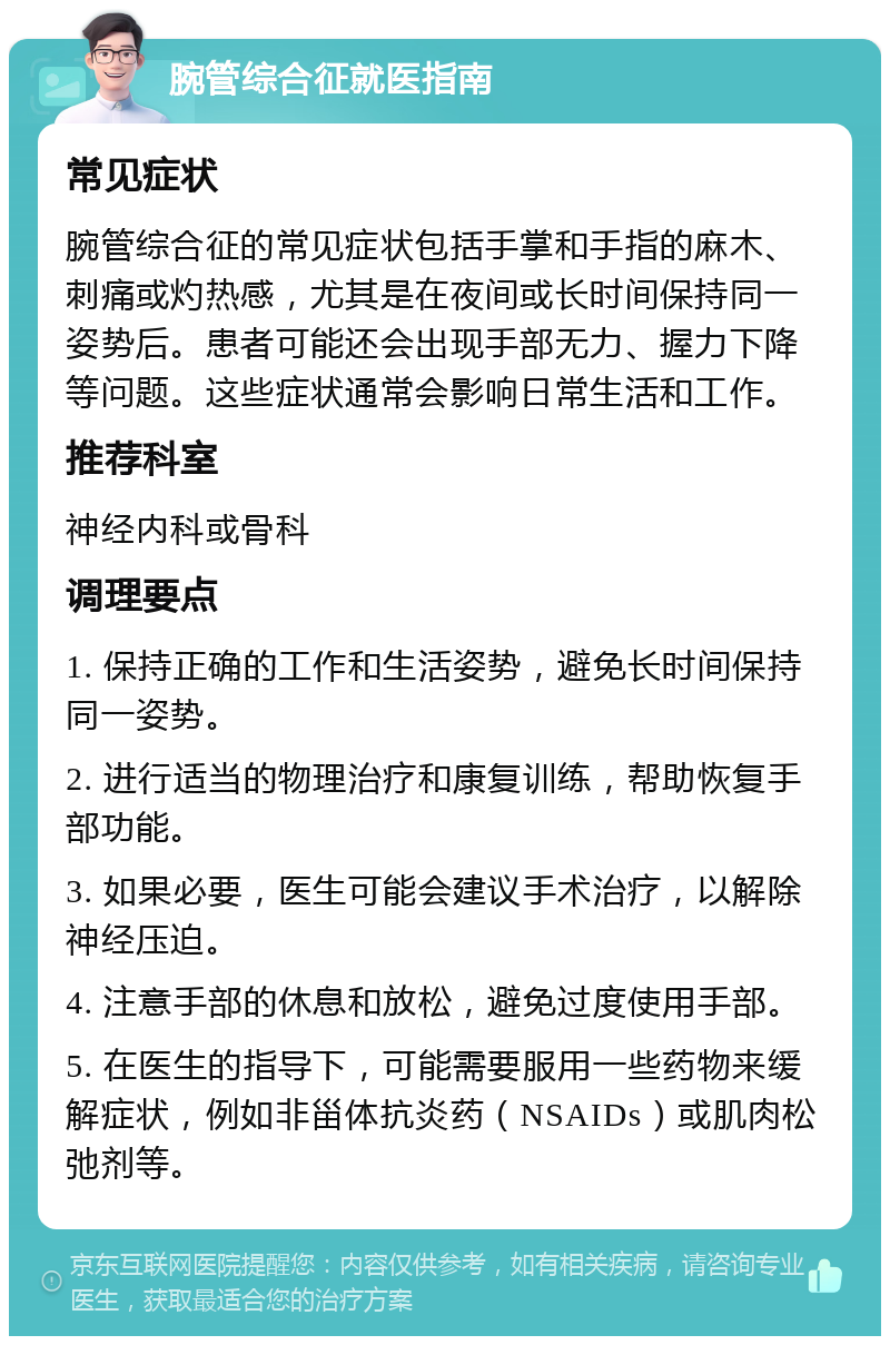 腕管综合征就医指南 常见症状 腕管综合征的常见症状包括手掌和手指的麻木、刺痛或灼热感，尤其是在夜间或长时间保持同一姿势后。患者可能还会出现手部无力、握力下降等问题。这些症状通常会影响日常生活和工作。 推荐科室 神经内科或骨科 调理要点 1. 保持正确的工作和生活姿势，避免长时间保持同一姿势。 2. 进行适当的物理治疗和康复训练，帮助恢复手部功能。 3. 如果必要，医生可能会建议手术治疗，以解除神经压迫。 4. 注意手部的休息和放松，避免过度使用手部。 5. 在医生的指导下，可能需要服用一些药物来缓解症状，例如非甾体抗炎药（NSAIDs）或肌肉松弛剂等。