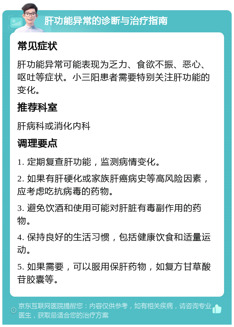 肝功能异常的诊断与治疗指南 常见症状 肝功能异常可能表现为乏力、食欲不振、恶心、呕吐等症状。小三阳患者需要特别关注肝功能的变化。 推荐科室 肝病科或消化内科 调理要点 1. 定期复查肝功能，监测病情变化。 2. 如果有肝硬化或家族肝癌病史等高风险因素，应考虑吃抗病毒的药物。 3. 避免饮酒和使用可能对肝脏有毒副作用的药物。 4. 保持良好的生活习惯，包括健康饮食和适量运动。 5. 如果需要，可以服用保肝药物，如复方甘草酸苷胶囊等。