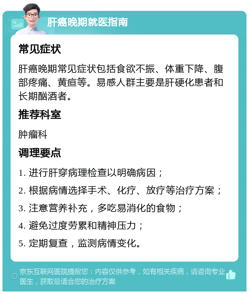 肝癌晚期就医指南 常见症状 肝癌晚期常见症状包括食欲不振、体重下降、腹部疼痛、黄疸等。易感人群主要是肝硬化患者和长期酗酒者。 推荐科室 肿瘤科 调理要点 1. 进行肝穿病理检查以明确病因； 2. 根据病情选择手术、化疗、放疗等治疗方案； 3. 注意营养补充，多吃易消化的食物； 4. 避免过度劳累和精神压力； 5. 定期复查，监测病情变化。