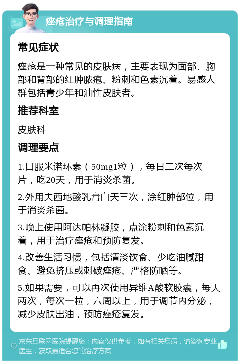 痤疮治疗与调理指南 常见症状 痤疮是一种常见的皮肤病，主要表现为面部、胸部和背部的红肿脓疱、粉刺和色素沉着。易感人群包括青少年和油性皮肤者。 推荐科室 皮肤科 调理要点 1.口服米诺环素（50mg1粒），每日二次每次一片，吃20天，用于消炎杀菌。 2.外用夫西地酸乳膏白天三次，涂红肿部位，用于消炎杀菌。 3.晚上使用阿达帕林凝胶，点涂粉刺和色素沉着，用于治疗痤疮和预防复发。 4.改善生活习惯，包括清淡饮食、少吃油腻甜食、避免挤压或刺破痤疮、严格防晒等。 5.如果需要，可以再次使用异维A酸软胶囊，每天两次，每次一粒，六周以上，用于调节内分泌，减少皮肤出油，预防痤疮复发。