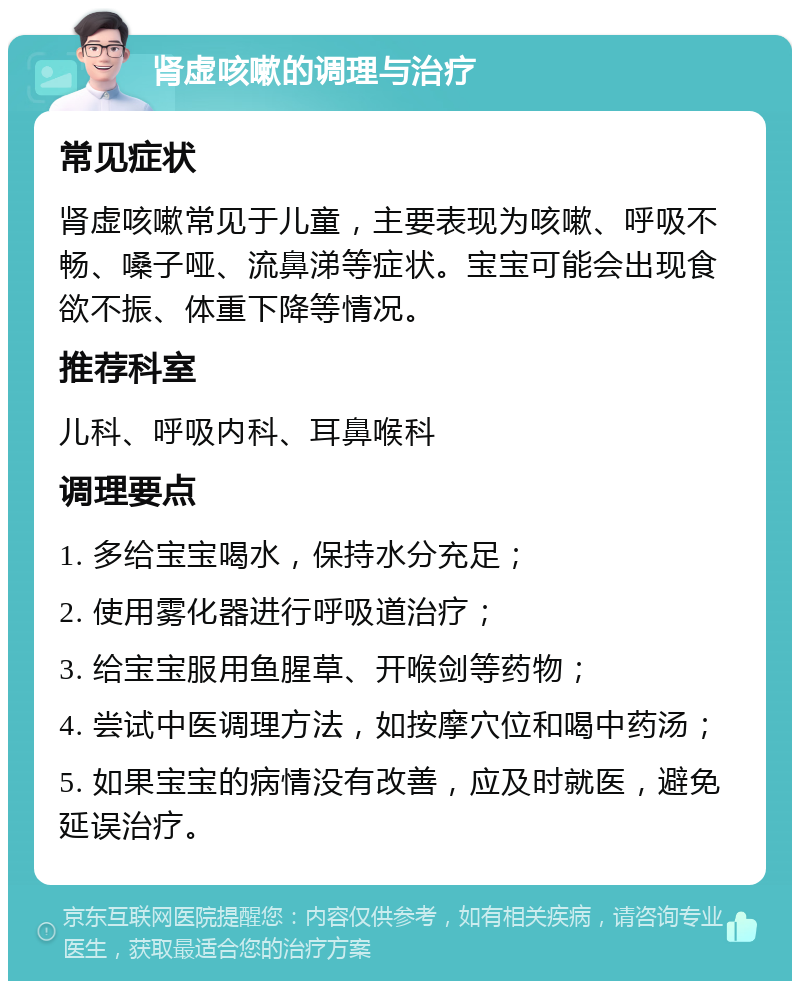 肾虚咳嗽的调理与治疗 常见症状 肾虚咳嗽常见于儿童，主要表现为咳嗽、呼吸不畅、嗓子哑、流鼻涕等症状。宝宝可能会出现食欲不振、体重下降等情况。 推荐科室 儿科、呼吸内科、耳鼻喉科 调理要点 1. 多给宝宝喝水，保持水分充足； 2. 使用雾化器进行呼吸道治疗； 3. 给宝宝服用鱼腥草、开喉剑等药物； 4. 尝试中医调理方法，如按摩穴位和喝中药汤； 5. 如果宝宝的病情没有改善，应及时就医，避免延误治疗。