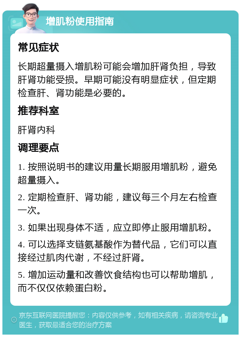 增肌粉使用指南 常见症状 长期超量摄入增肌粉可能会增加肝肾负担，导致肝肾功能受损。早期可能没有明显症状，但定期检查肝、肾功能是必要的。 推荐科室 肝肾内科 调理要点 1. 按照说明书的建议用量长期服用增肌粉，避免超量摄入。 2. 定期检查肝、肾功能，建议每三个月左右检查一次。 3. 如果出现身体不适，应立即停止服用增肌粉。 4. 可以选择支链氨基酸作为替代品，它们可以直接经过肌肉代谢，不经过肝肾。 5. 增加运动量和改善饮食结构也可以帮助增肌，而不仅仅依赖蛋白粉。