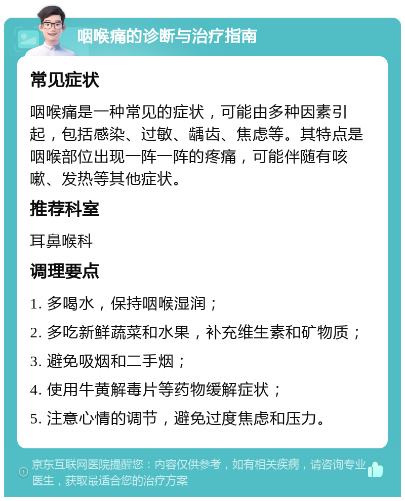 咽喉痛的诊断与治疗指南 常见症状 咽喉痛是一种常见的症状，可能由多种因素引起，包括感染、过敏、龋齿、焦虑等。其特点是咽喉部位出现一阵一阵的疼痛，可能伴随有咳嗽、发热等其他症状。 推荐科室 耳鼻喉科 调理要点 1. 多喝水，保持咽喉湿润； 2. 多吃新鲜蔬菜和水果，补充维生素和矿物质； 3. 避免吸烟和二手烟； 4. 使用牛黄解毒片等药物缓解症状； 5. 注意心情的调节，避免过度焦虑和压力。