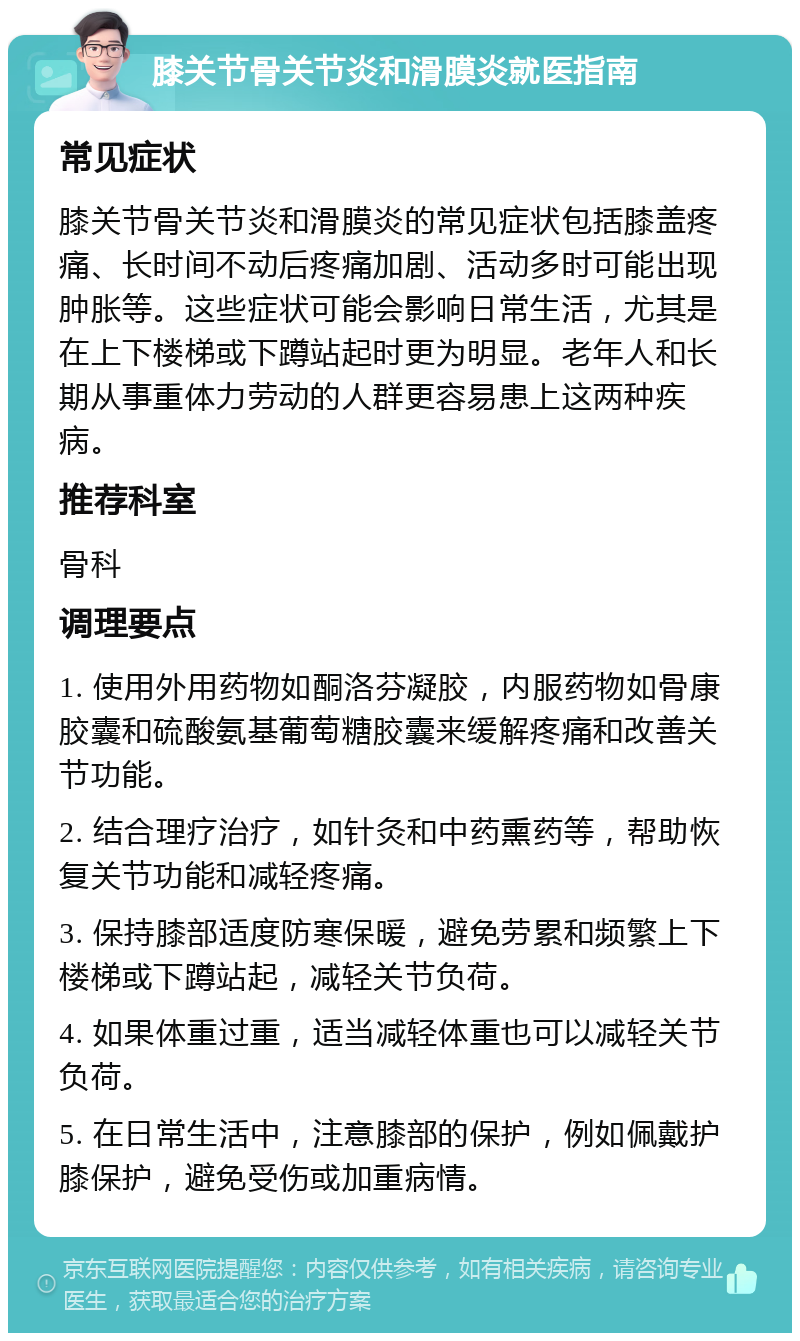 膝关节骨关节炎和滑膜炎就医指南 常见症状 膝关节骨关节炎和滑膜炎的常见症状包括膝盖疼痛、长时间不动后疼痛加剧、活动多时可能出现肿胀等。这些症状可能会影响日常生活，尤其是在上下楼梯或下蹲站起时更为明显。老年人和长期从事重体力劳动的人群更容易患上这两种疾病。 推荐科室 骨科 调理要点 1. 使用外用药物如酮洛芬凝胶，内服药物如骨康胶囊和硫酸氨基葡萄糖胶囊来缓解疼痛和改善关节功能。 2. 结合理疗治疗，如针灸和中药熏药等，帮助恢复关节功能和减轻疼痛。 3. 保持膝部适度防寒保暖，避免劳累和频繁上下楼梯或下蹲站起，减轻关节负荷。 4. 如果体重过重，适当减轻体重也可以减轻关节负荷。 5. 在日常生活中，注意膝部的保护，例如佩戴护膝保护，避免受伤或加重病情。