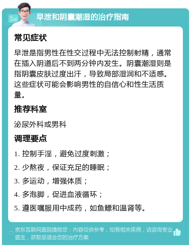 早泄和阴囊潮湿的治疗指南 常见症状 早泄是指男性在性交过程中无法控制射精，通常在插入阴道后不到两分钟内发生。阴囊潮湿则是指阴囊皮肤过度出汗，导致局部湿润和不适感。这些症状可能会影响男性的自信心和性生活质量。 推荐科室 泌尿外科或男科 调理要点 1. 控制手淫，避免过度刺激； 2. 少熬夜，保证充足的睡眠； 3. 多运动，增强体质； 4. 多泡脚，促进血液循环； 5. 遵医嘱服用中成药，如鱼鳔和温肾等。