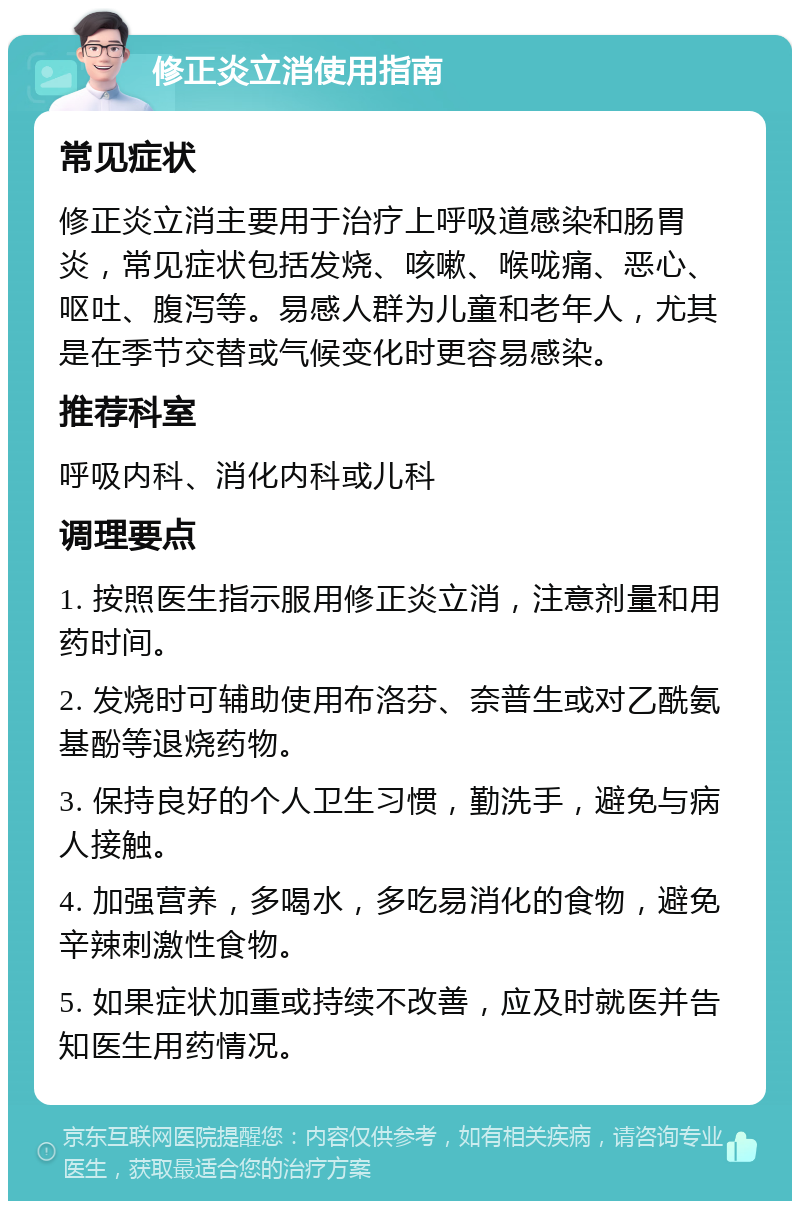 修正炎立消使用指南 常见症状 修正炎立消主要用于治疗上呼吸道感染和肠胃炎，常见症状包括发烧、咳嗽、喉咙痛、恶心、呕吐、腹泻等。易感人群为儿童和老年人，尤其是在季节交替或气候变化时更容易感染。 推荐科室 呼吸内科、消化内科或儿科 调理要点 1. 按照医生指示服用修正炎立消，注意剂量和用药时间。 2. 发烧时可辅助使用布洛芬、奈普生或对乙酰氨基酚等退烧药物。 3. 保持良好的个人卫生习惯，勤洗手，避免与病人接触。 4. 加强营养，多喝水，多吃易消化的食物，避免辛辣刺激性食物。 5. 如果症状加重或持续不改善，应及时就医并告知医生用药情况。