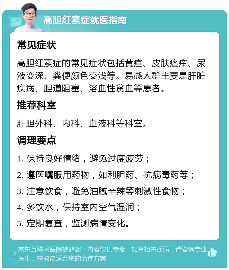 高胆红素症就医指南 常见症状 高胆红素症的常见症状包括黄疸、皮肤瘙痒、尿液变深、粪便颜色变浅等。易感人群主要是肝脏疾病、胆道阻塞、溶血性贫血等患者。 推荐科室 肝胆外科、内科、血液科等科室。 调理要点 1. 保持良好情绪，避免过度疲劳； 2. 遵医嘱服用药物，如利胆药、抗病毒药等； 3. 注意饮食，避免油腻辛辣等刺激性食物； 4. 多饮水，保持室内空气湿润； 5. 定期复查，监测病情变化。