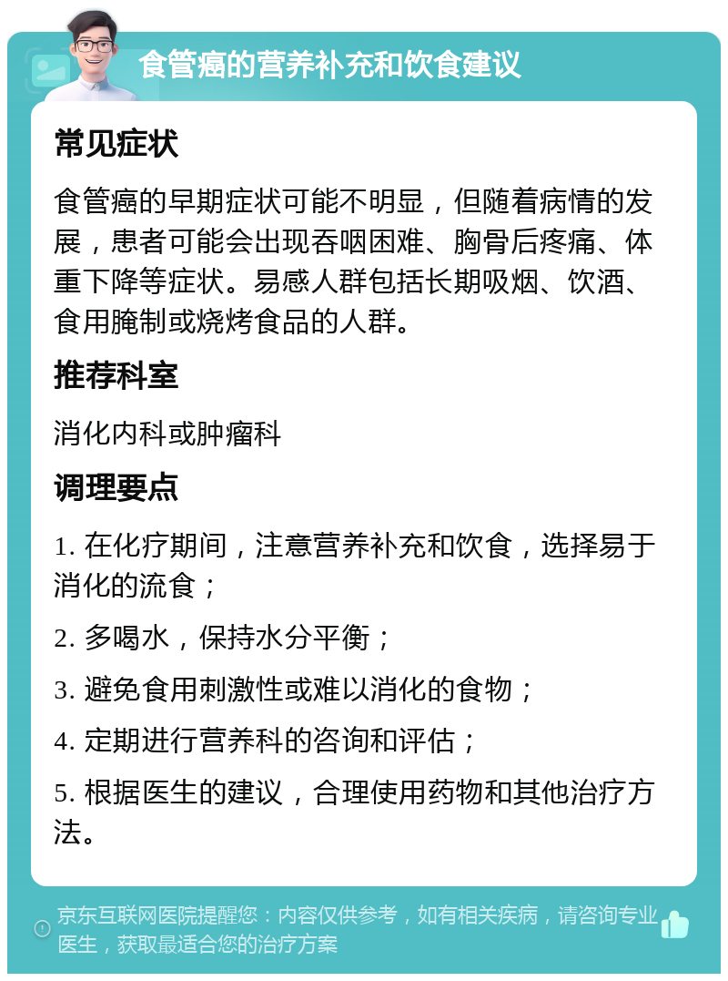 食管癌的营养补充和饮食建议 常见症状 食管癌的早期症状可能不明显，但随着病情的发展，患者可能会出现吞咽困难、胸骨后疼痛、体重下降等症状。易感人群包括长期吸烟、饮酒、食用腌制或烧烤食品的人群。 推荐科室 消化内科或肿瘤科 调理要点 1. 在化疗期间，注意营养补充和饮食，选择易于消化的流食； 2. 多喝水，保持水分平衡； 3. 避免食用刺激性或难以消化的食物； 4. 定期进行营养科的咨询和评估； 5. 根据医生的建议，合理使用药物和其他治疗方法。