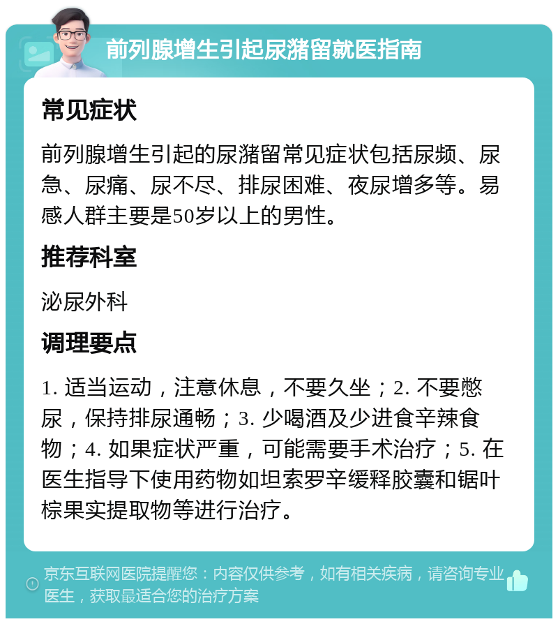 前列腺增生引起尿潴留就医指南 常见症状 前列腺增生引起的尿潴留常见症状包括尿频、尿急、尿痛、尿不尽、排尿困难、夜尿增多等。易感人群主要是50岁以上的男性。 推荐科室 泌尿外科 调理要点 1. 适当运动，注意休息，不要久坐；2. 不要憋尿，保持排尿通畅；3. 少喝酒及少进食辛辣食物；4. 如果症状严重，可能需要手术治疗；5. 在医生指导下使用药物如坦索罗辛缓释胶囊和锯叶棕果实提取物等进行治疗。