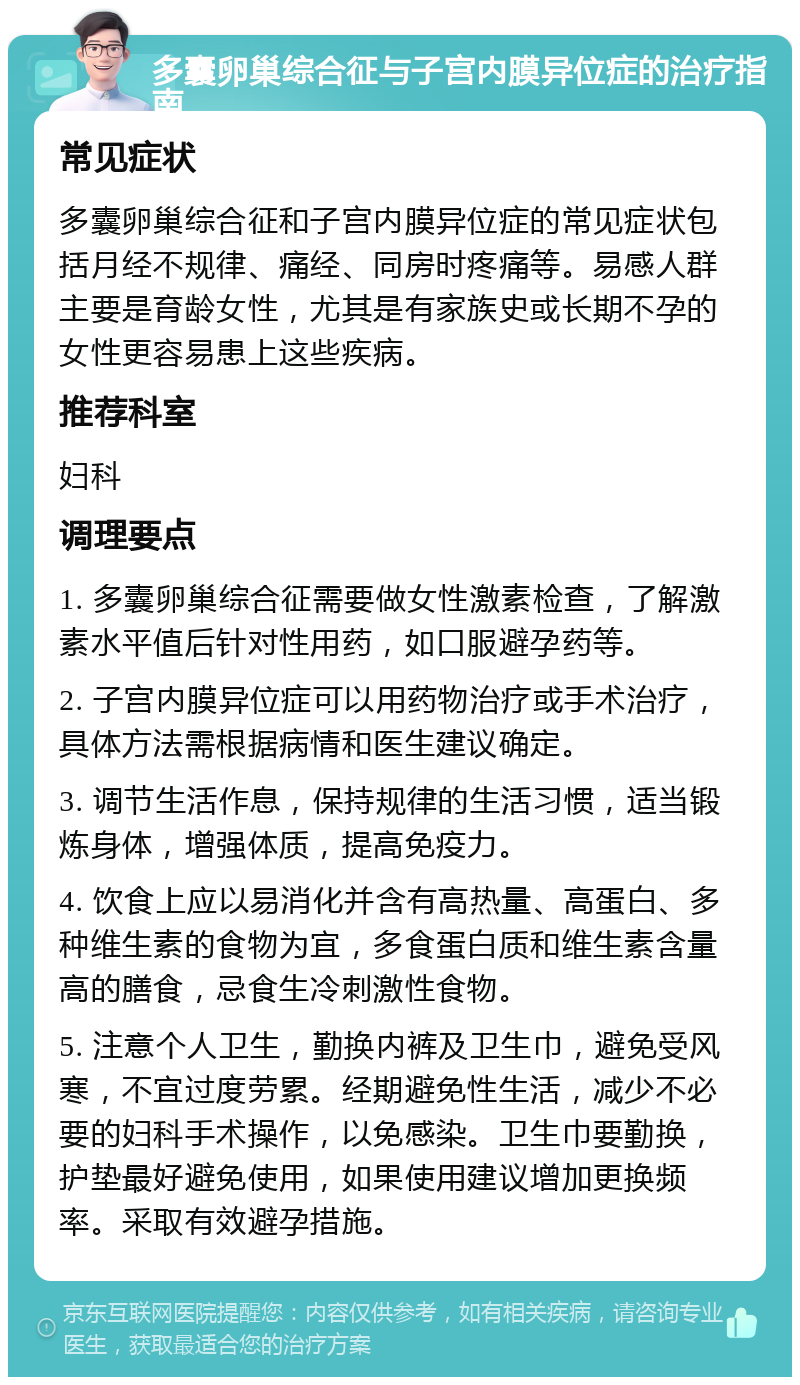 多囊卵巢综合征与子宫内膜异位症的治疗指南 常见症状 多囊卵巢综合征和子宫内膜异位症的常见症状包括月经不规律、痛经、同房时疼痛等。易感人群主要是育龄女性，尤其是有家族史或长期不孕的女性更容易患上这些疾病。 推荐科室 妇科 调理要点 1. 多囊卵巢综合征需要做女性激素检查，了解激素水平值后针对性用药，如口服避孕药等。 2. 子宫内膜异位症可以用药物治疗或手术治疗，具体方法需根据病情和医生建议确定。 3. 调节生活作息，保持规律的生活习惯，适当锻炼身体，增强体质，提高免疫力。 4. 饮食上应以易消化并含有高热量、高蛋白、多种维生素的食物为宜，多食蛋白质和维生素含量高的膳食，忌食生冷刺激性食物。 5. 注意个人卫生，勤换内裤及卫生巾，避免受风寒，不宜过度劳累。经期避免性生活，减少不必要的妇科手术操作，以免感染。卫生巾要勤换，护垫最好避免使用，如果使用建议增加更换频率。采取有效避孕措施。