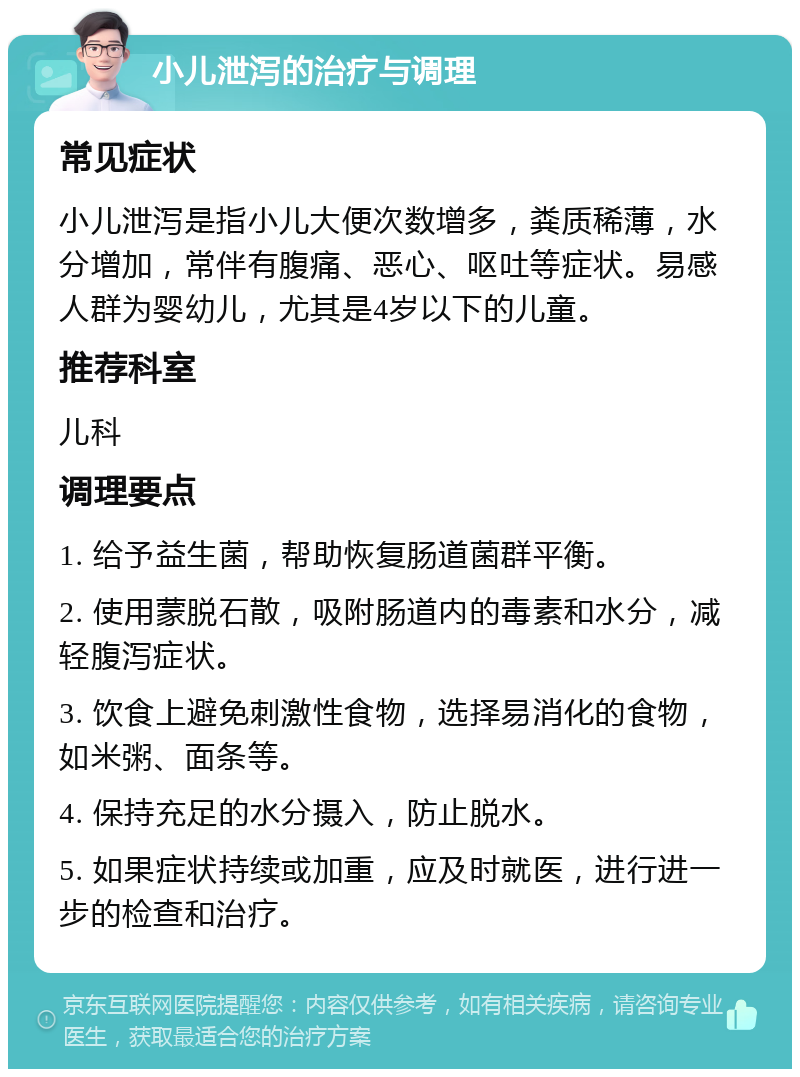 小儿泄泻的治疗与调理 常见症状 小儿泄泻是指小儿大便次数增多，粪质稀薄，水分增加，常伴有腹痛、恶心、呕吐等症状。易感人群为婴幼儿，尤其是4岁以下的儿童。 推荐科室 儿科 调理要点 1. 给予益生菌，帮助恢复肠道菌群平衡。 2. 使用蒙脱石散，吸附肠道内的毒素和水分，减轻腹泻症状。 3. 饮食上避免刺激性食物，选择易消化的食物，如米粥、面条等。 4. 保持充足的水分摄入，防止脱水。 5. 如果症状持续或加重，应及时就医，进行进一步的检查和治疗。