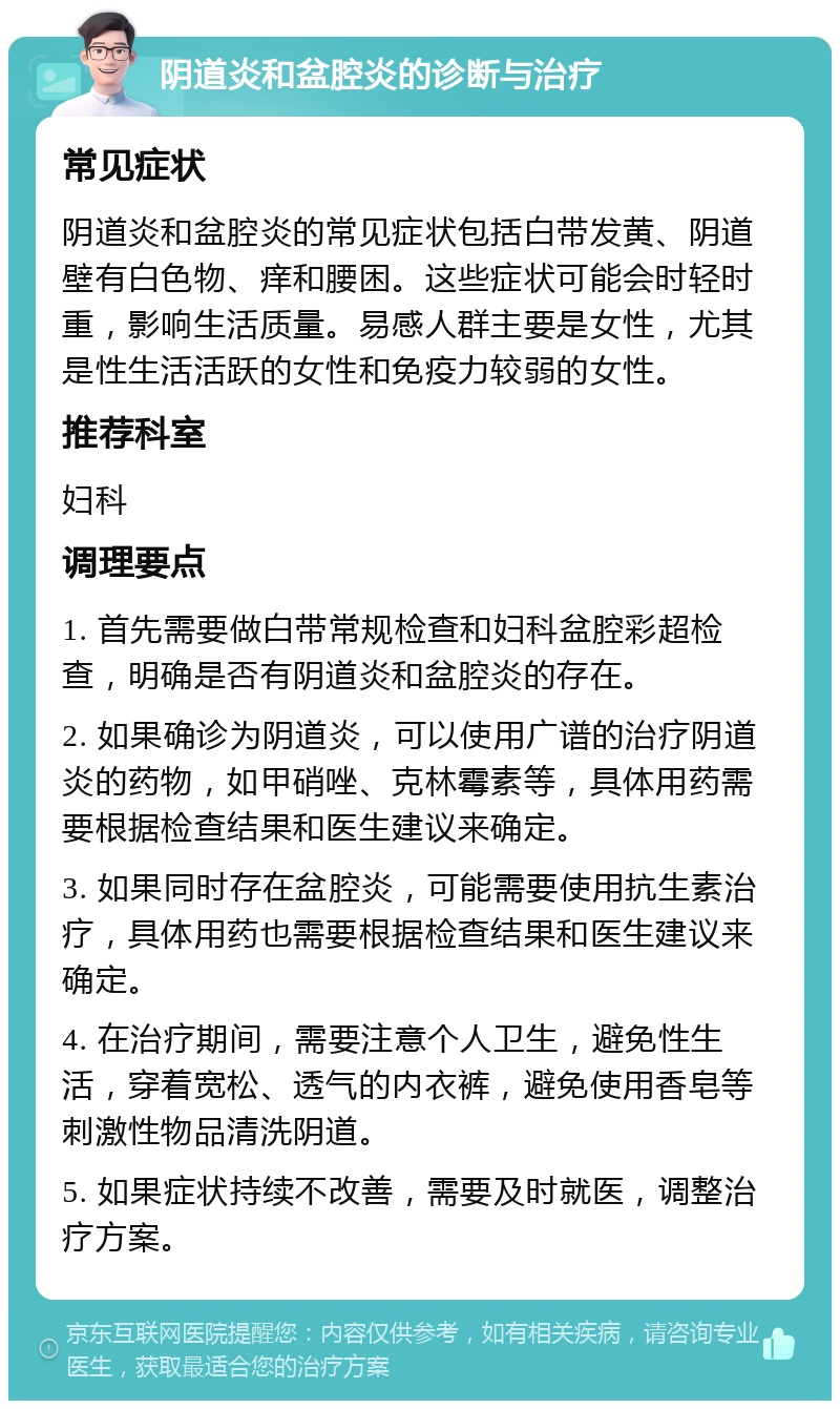 阴道炎和盆腔炎的诊断与治疗 常见症状 阴道炎和盆腔炎的常见症状包括白带发黄、阴道壁有白色物、痒和腰困。这些症状可能会时轻时重，影响生活质量。易感人群主要是女性，尤其是性生活活跃的女性和免疫力较弱的女性。 推荐科室 妇科 调理要点 1. 首先需要做白带常规检查和妇科盆腔彩超检查，明确是否有阴道炎和盆腔炎的存在。 2. 如果确诊为阴道炎，可以使用广谱的治疗阴道炎的药物，如甲硝唑、克林霉素等，具体用药需要根据检查结果和医生建议来确定。 3. 如果同时存在盆腔炎，可能需要使用抗生素治疗，具体用药也需要根据检查结果和医生建议来确定。 4. 在治疗期间，需要注意个人卫生，避免性生活，穿着宽松、透气的内衣裤，避免使用香皂等刺激性物品清洗阴道。 5. 如果症状持续不改善，需要及时就医，调整治疗方案。