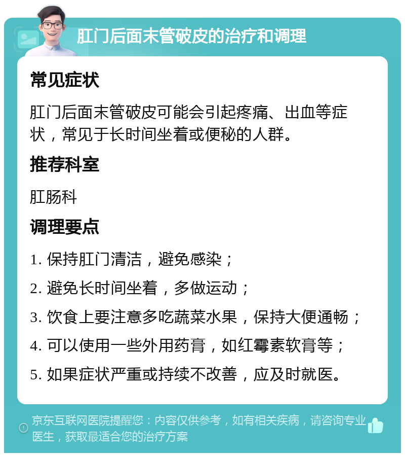 肛门后面末管破皮的治疗和调理 常见症状 肛门后面末管破皮可能会引起疼痛、出血等症状，常见于长时间坐着或便秘的人群。 推荐科室 肛肠科 调理要点 1. 保持肛门清洁，避免感染； 2. 避免长时间坐着，多做运动； 3. 饮食上要注意多吃蔬菜水果，保持大便通畅； 4. 可以使用一些外用药膏，如红霉素软膏等； 5. 如果症状严重或持续不改善，应及时就医。