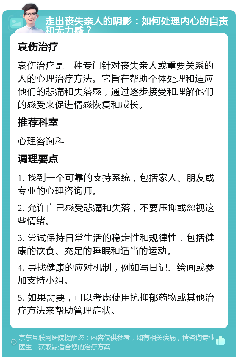 走出丧失亲人的阴影：如何处理内心的自责和无力感？ 哀伤治疗 哀伤治疗是一种专门针对丧失亲人或重要关系的人的心理治疗方法。它旨在帮助个体处理和适应他们的悲痛和失落感，通过逐步接受和理解他们的感受来促进情感恢复和成长。 推荐科室 心理咨询科 调理要点 1. 找到一个可靠的支持系统，包括家人、朋友或专业的心理咨询师。 2. 允许自己感受悲痛和失落，不要压抑或忽视这些情绪。 3. 尝试保持日常生活的稳定性和规律性，包括健康的饮食、充足的睡眠和适当的运动。 4. 寻找健康的应对机制，例如写日记、绘画或参加支持小组。 5. 如果需要，可以考虑使用抗抑郁药物或其他治疗方法来帮助管理症状。