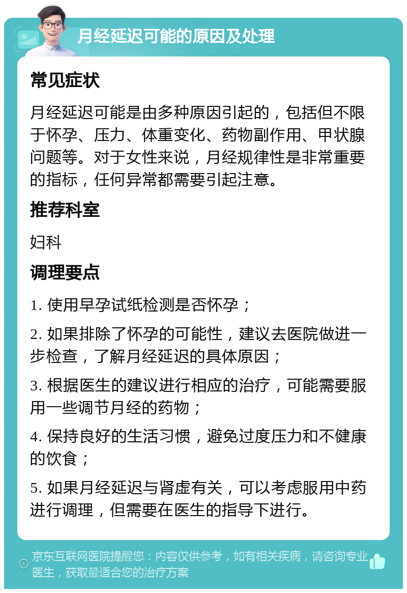 月经延迟可能的原因及处理 常见症状 月经延迟可能是由多种原因引起的，包括但不限于怀孕、压力、体重变化、药物副作用、甲状腺问题等。对于女性来说，月经规律性是非常重要的指标，任何异常都需要引起注意。 推荐科室 妇科 调理要点 1. 使用早孕试纸检测是否怀孕； 2. 如果排除了怀孕的可能性，建议去医院做进一步检查，了解月经延迟的具体原因； 3. 根据医生的建议进行相应的治疗，可能需要服用一些调节月经的药物； 4. 保持良好的生活习惯，避免过度压力和不健康的饮食； 5. 如果月经延迟与肾虚有关，可以考虑服用中药进行调理，但需要在医生的指导下进行。