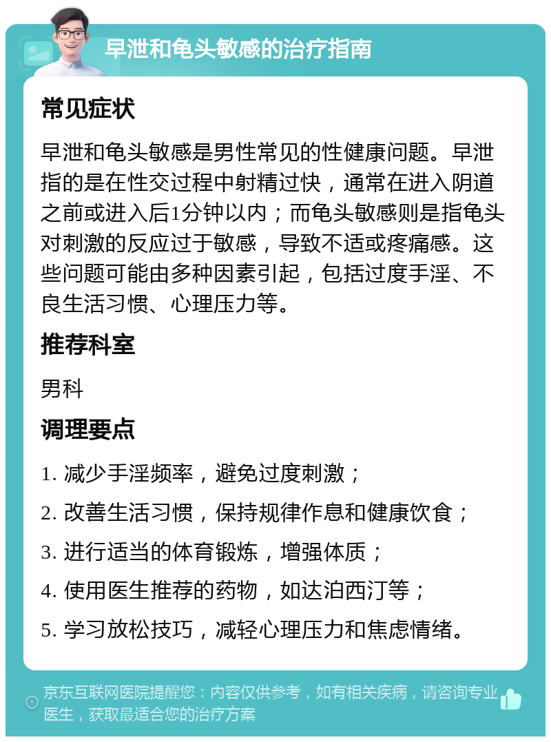 早泄和龟头敏感的治疗指南 常见症状 早泄和龟头敏感是男性常见的性健康问题。早泄指的是在性交过程中射精过快，通常在进入阴道之前或进入后1分钟以内；而龟头敏感则是指龟头对刺激的反应过于敏感，导致不适或疼痛感。这些问题可能由多种因素引起，包括过度手淫、不良生活习惯、心理压力等。 推荐科室 男科 调理要点 1. 减少手淫频率，避免过度刺激； 2. 改善生活习惯，保持规律作息和健康饮食； 3. 进行适当的体育锻炼，增强体质； 4. 使用医生推荐的药物，如达泊西汀等； 5. 学习放松技巧，减轻心理压力和焦虑情绪。