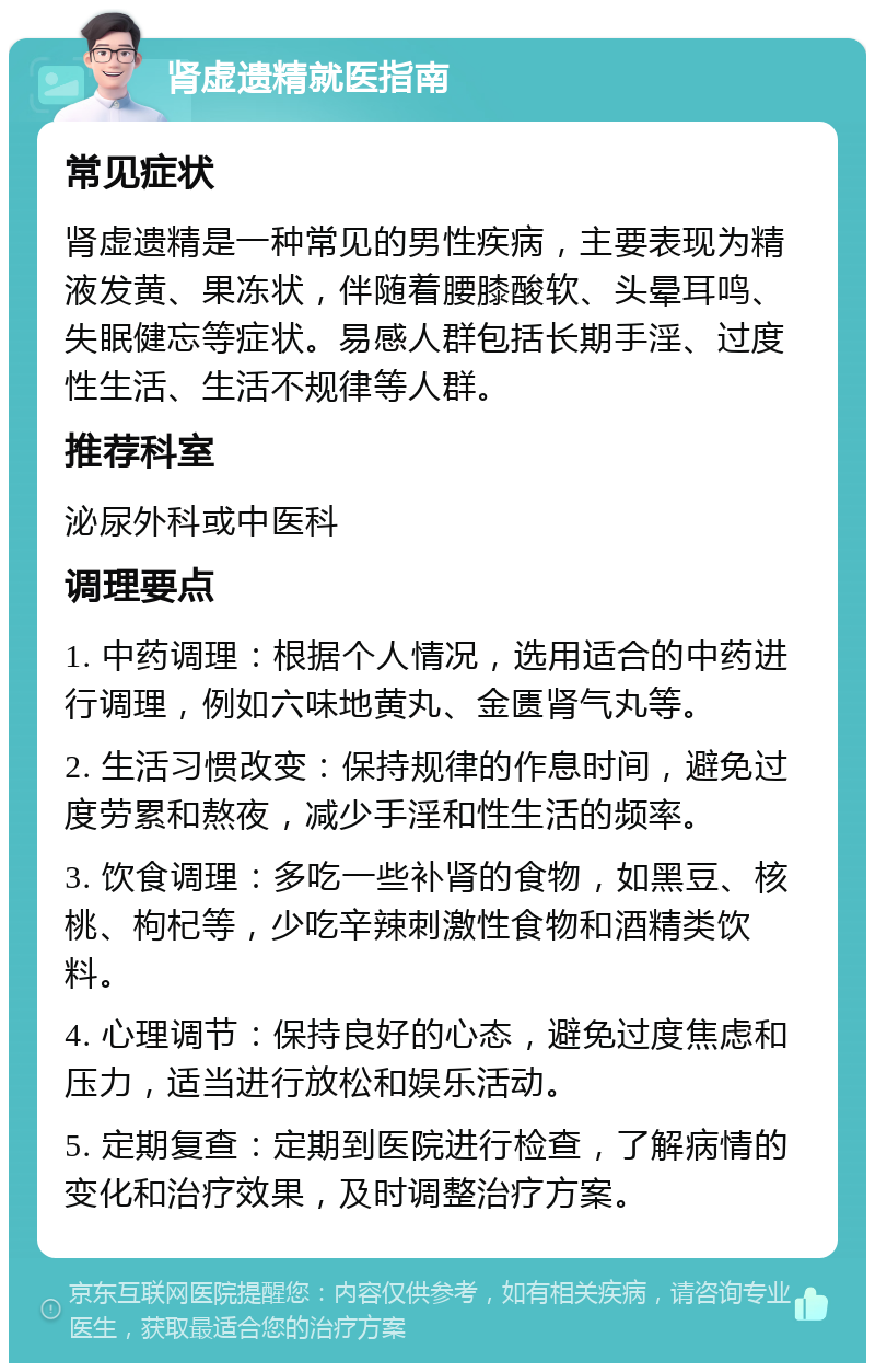 肾虚遗精就医指南 常见症状 肾虚遗精是一种常见的男性疾病，主要表现为精液发黄、果冻状，伴随着腰膝酸软、头晕耳鸣、失眠健忘等症状。易感人群包括长期手淫、过度性生活、生活不规律等人群。 推荐科室 泌尿外科或中医科 调理要点 1. 中药调理：根据个人情况，选用适合的中药进行调理，例如六味地黄丸、金匮肾气丸等。 2. 生活习惯改变：保持规律的作息时间，避免过度劳累和熬夜，减少手淫和性生活的频率。 3. 饮食调理：多吃一些补肾的食物，如黑豆、核桃、枸杞等，少吃辛辣刺激性食物和酒精类饮料。 4. 心理调节：保持良好的心态，避免过度焦虑和压力，适当进行放松和娱乐活动。 5. 定期复查：定期到医院进行检查，了解病情的变化和治疗效果，及时调整治疗方案。