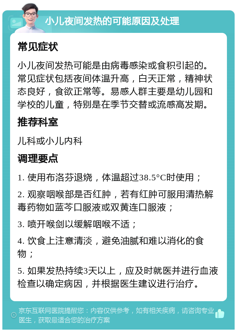 小儿夜间发热的可能原因及处理 常见症状 小儿夜间发热可能是由病毒感染或食积引起的。常见症状包括夜间体温升高，白天正常，精神状态良好，食欲正常等。易感人群主要是幼儿园和学校的儿童，特别是在季节交替或流感高发期。 推荐科室 儿科或小儿内科 调理要点 1. 使用布洛芬退烧，体温超过38.5°C时使用； 2. 观察咽喉部是否红肿，若有红肿可服用清热解毒药物如蓝芩口服液或双黄连口服液； 3. 喷开喉剑以缓解咽喉不适； 4. 饮食上注意清淡，避免油腻和难以消化的食物； 5. 如果发热持续3天以上，应及时就医并进行血液检查以确定病因，并根据医生建议进行治疗。