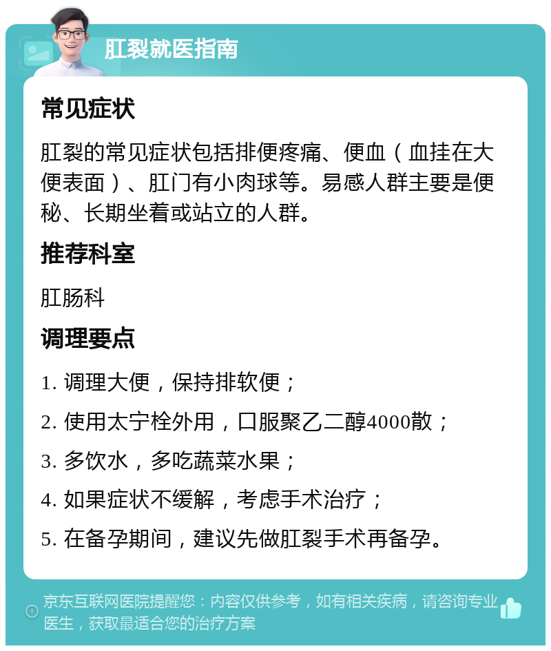 肛裂就医指南 常见症状 肛裂的常见症状包括排便疼痛、便血（血挂在大便表面）、肛门有小肉球等。易感人群主要是便秘、长期坐着或站立的人群。 推荐科室 肛肠科 调理要点 1. 调理大便，保持排软便； 2. 使用太宁栓外用，口服聚乙二醇4000散； 3. 多饮水，多吃蔬菜水果； 4. 如果症状不缓解，考虑手术治疗； 5. 在备孕期间，建议先做肛裂手术再备孕。