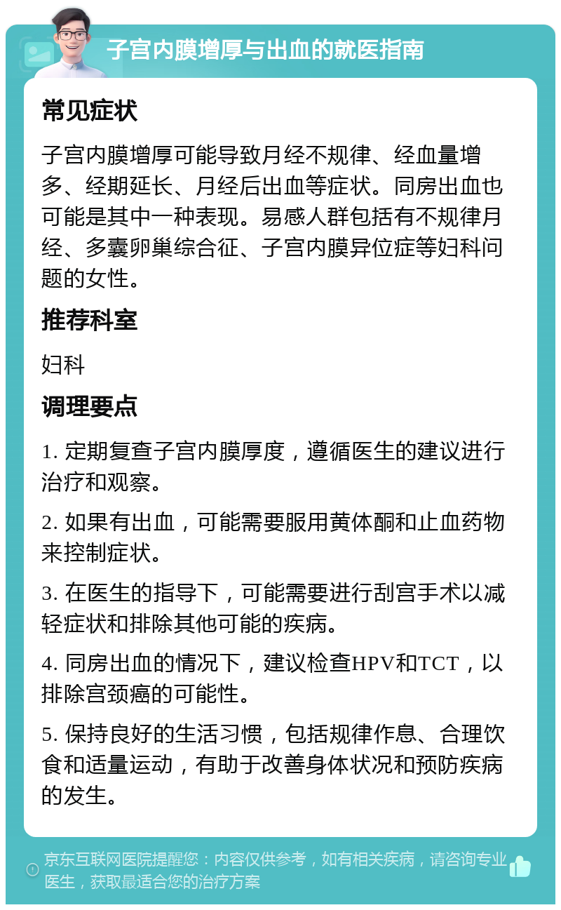 子宫内膜增厚与出血的就医指南 常见症状 子宫内膜增厚可能导致月经不规律、经血量增多、经期延长、月经后出血等症状。同房出血也可能是其中一种表现。易感人群包括有不规律月经、多囊卵巢综合征、子宫内膜异位症等妇科问题的女性。 推荐科室 妇科 调理要点 1. 定期复查子宫内膜厚度，遵循医生的建议进行治疗和观察。 2. 如果有出血，可能需要服用黄体酮和止血药物来控制症状。 3. 在医生的指导下，可能需要进行刮宫手术以减轻症状和排除其他可能的疾病。 4. 同房出血的情况下，建议检查HPV和TCT，以排除宫颈癌的可能性。 5. 保持良好的生活习惯，包括规律作息、合理饮食和适量运动，有助于改善身体状况和预防疾病的发生。